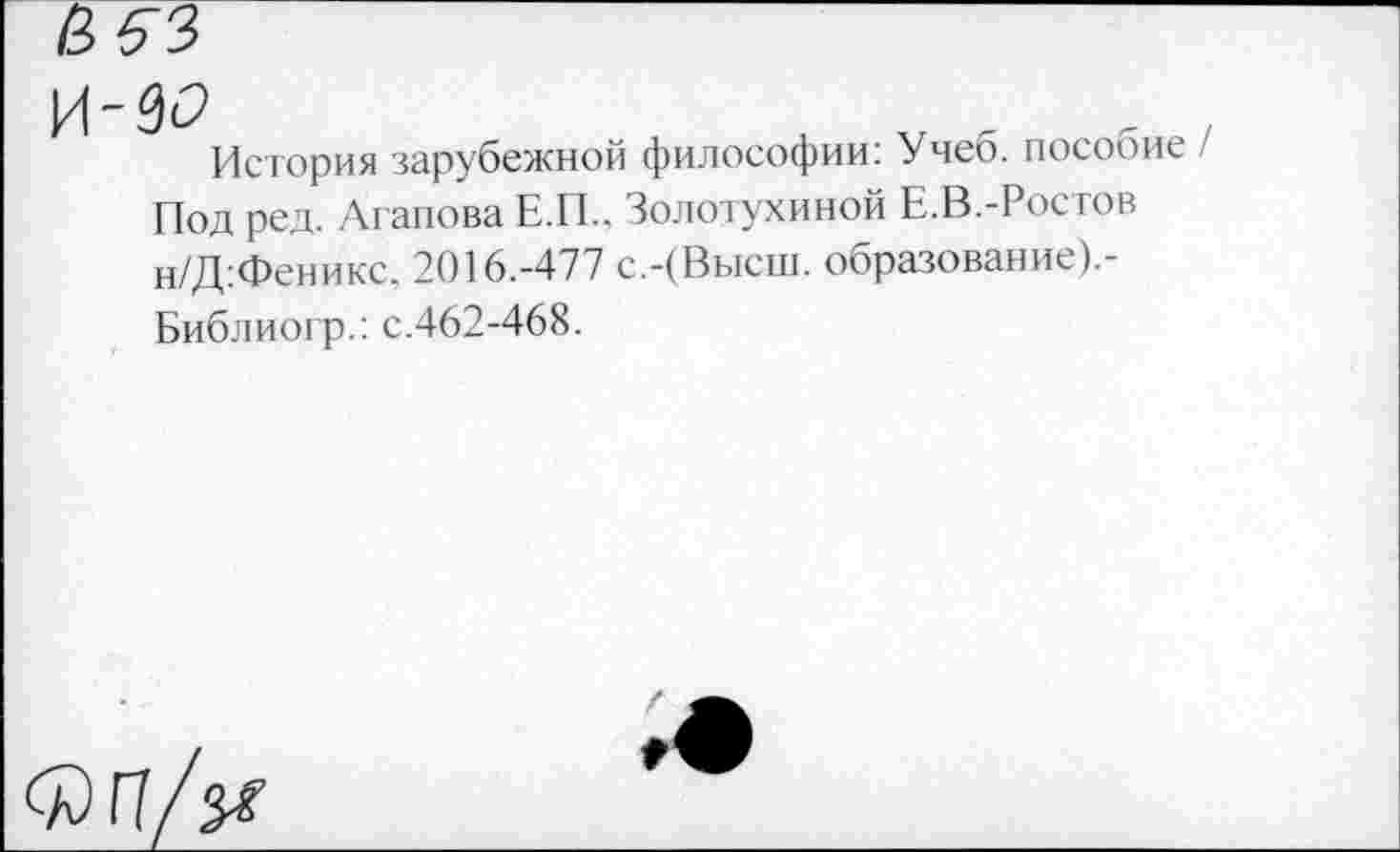 ﻿И-9<?
История зарубежной философии: Учеб, пособие / Под ред. Агапова Е.П., Золотухиной Е.В.-Ростов н/Д:Феникс. 2016.-477 с.-(Высш, образован ие).-Библиогр.: с.462-468.
